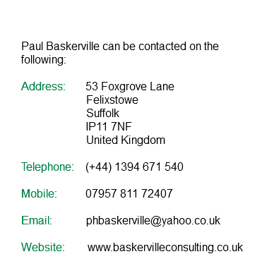  Paul Baskerville can be contacted on the following: Address: 53 Foxgrove Lane Felixstowe Suffolk IP11 7NF United Kingdom Telephone: (+44) 1394 671 540 Mobile: 07957 811 72407 Email: phbaskerville@yahoo.co.uk Website: www.baskervilleconsulting.co.uk 